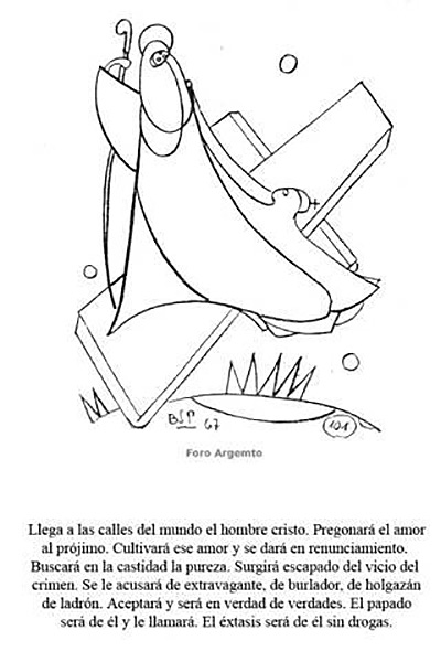 Llegan a las calles del mundo el hombre Cristo. Pregonará el amor al prójimo. Cultivará ese amor y se dará en renunciamientos. Buscará en la cantidad la pureza. Surgirá escapado del vicio del crimen. Se le acusará de extravagante, de burlador, de holgazán, de ladrón. Aceptará y será en verdad de verdades. El papado será de él y le llamará. El éxtasis será de él sin drogas. (1967)